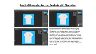 Practical Research – Logo on Products with Photoshop
For my first experiment I have been looking at how I can add
logos/designs onto products such as t-shirt. I started off with
finding a plain t-shirt to use as my base colour. I then started to
design my simple logo with three circles and arranged them
overlapping. After this I filled the circles to match the t-shirt and
added ‘circle’ to show what text would look like. Finally, I resized
and moved all the layers into position make it look more realistic.
Doing this experiment showed me that I won’t have to manufacture
all my products for the photo shoots which will save money and
time. This also helps as I can create a wider range of products
without having to do research on how to manufacture that product
with my design.
 