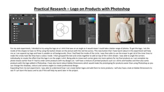 Practical Research – Logo on Products with Photoshop
For my next experiment, I decided to try using the logo on a t-shirt that was on an angle as it would mean I could take a better range of photos. To get the logo, I set the
inside of the shapes to have no fill by using the button shown on the picture with the red line across. This new button that I have learnt about in this experiment will help
me as I can expand my logo and have it useable on all backgrounds. Once I had fixed the inside of the circle, I was then able to use the eraser to get rid of the inner lines to
make the circles look like they have a colour inside. I then grouped the text and circles together to add on top of the t-shirt shown. I was able to angle the corners
individually, to create the effect that the logo is on the angle t-shirt. Being able to move each corner gives me more options for my final products as I can complete my
photo shoots earlier than if I had to order some products with my designs on. I will have a mixture of printed products such as t-shirts and hoodies and then also some
products with the logo added in Photoshop. I have also learnt about Adobe Dimensions which would make the prototyping for products easier than using Photoshop as you
can change the shadows, colours and camera angles to create professional design.
Expanding from my last experiment, I was able to understand how I can create better logos and add them to more products. I will also have a look at Adobe Dimensions to
see if I can learn the basics and to see if this will help my work later in the project.
 