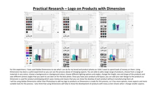 Practical Research – Logo on Products with Dimension
For this experiment, I have used Adobe Dimensions to see what I can do for my brand and product photos as I didn’t want to spend loads of money on them. Using
Dimensions has been a useful experiment as you can see the process above of changing aspects. You are able to add a large range of products, choose from a range of
materials in any colour, choose a background or a background colour, choose different lighting options and angles, change the height, size and shape of the products and
save different camera angles that you want to use later on for the best photo. Once you have your products and layout, you can add your own design to the products as
Dimension is used for product prototyping which saves money and means that you can show the develop of each product without manufacturing them all.
I will be using Adobe Dimensions rather than Photoshop to add my logo to products as Dimensions is made for this process, so it has more options, more aspects and more
suitable tools for the process. I also think that using Dimensions will help to show the development of products with many screen shoots when I change smaller aspects.
 