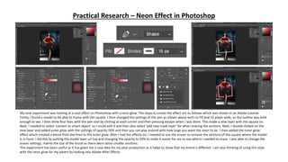 Practical Research – Neon Effect in Photoshop
My next experiment was looking at a cool effect on Photoshop with a neon glow. The steps to create the effect are as follows which was shown in an Adobe tutorial.
Firstly, I found a model to be able to frame with the square. I then changed the settings of the pen as shown above with no fill and 15 pixels wide, so the outline was bold
enough to see. I then drew four lines with the pen tool by clicking at each corner and then pressing escape when I was done. This made a new layer with the square on.
Next, I needed to select ‘convert to smart object’ so I could edit it and then also select ’add new mask layer’ for when erasing the sections. Next, I double clicked on the
new layer and added outer glow with the settings of opacity 50% and then you can play around with how large you want the neon to be. I then added the inner glow
effect which created a blend from the lines to the outer glow. After I had the effects on, I needed to use the eraser to remove the sections of the square where the model
is in front. I did this by putting the model layer on top and changing the opacity to 50% to make it easier for me to see where I needed to erase. I was able to change the
eraser settings, mainly the size of the brush as there were some smaller sections.
This experiment has been useful as it has given me a new idea for my post-production as it helps to show that my brand is different. I am also thinking of using this style
with the neon glow for my advert by looking into Adobe After Effects.
 