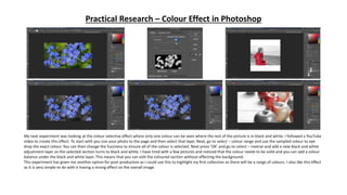 Practical Research – Colour Effect in Photoshop
My next experiment was looking at the colour selective effect where only one colour can be seen where the rest of the picture is in black and white. I followed a YouTube
video to create this effect. To start with you size your photo to the page and then select that layer. Next, go to select – colour range and use the sampled colour to eye
drop the exact colour. You can then change the fuzziness to ensure all of the colour is selected. Next press ‘OK’ and go to select – inverse and add a new black and white
adjustment layer so the selected section turns to black and white. I have tired with a few pictures and noticed that the colour needs to be solid and you can add a colour
balance under the black and white layer. This means that you can edit the coloured section without effecting the background.
This experiment has given me another option for post-production as I could use this to highlight my first collection as there will be a range of colours. I also like this effect
as it is very simple to do with it having a strong effect on the overall image.
 