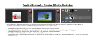 Practical Research – Dissolve Effect in Photoshop
For this experiment, I wanted to try something that was more complicated to learn some new skills. I won’t be using this in my project, so I haven’t got all the
screenshots, but I have the tutorial link if I need it again. The process helped me learn a range of things:
1. I learnt that if you hold alt and add a new mask layer, then that layer won’t be visible unless you erase it.
2. I learnt if you use the lasso tool and draw around the subject, then go to edit – fill – content aware and press ok the subject will disappear.
3. I learnt you can stretch the picture by using filter – liquify which is the section that makes the dissolve part.
4. I learnt that control J duplicates the layer which is quicker than using the mouse.
5. I learnt how to make a new brush with the lasso tool. You hold shift to get multiple shapes and then go edit – define brush preset which is the way the picture looks
like it is dissolving.
 