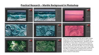 Practical Research – Marble Background in Photoshop
Here I have been looking at a simple way to make a marble
background. I had found a few tutorials, but they got too
complicated for this simple experiment. I decided to use the
liquify effect as shown above. I started with an image and
then went filter - liquify and selected the forward warp tool
which is the tool that makes this effect. You can also change
the size of the brush if you want to have small or larger swirls.
This effect is a possibility for a background for some of my
photos. This background would work the best for product
photos instead of model photos
 