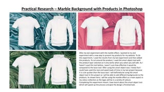 Practical Research – Marble Background with Products in Photoshop
After my last experiment with the marble effect, I wanted to try and
experiment with a new way to present my products for my website. To do
this experiment, I used the results from my last experiment and then added
the products. To cut around the product, I used the smart object tool with
the product layer selected as it only works when you select you will edit. As I
haven’t used this tool before, I wasn’t sure how effective it would be
compared to the lasso tool. After using the smart object tool, I knew that I
could have used this tool and saved loads of time in my last project because
it is a lot quicker than the lasso tool. I will definitely be using the smart
object tool in this project as I will be able to add different backgrounds to the
products. As shown here, I will be using the marble effect as a main aspect in
my colour collection as the logos will be in a variety of colours.
Completing this experiment meant I have learnt about the smart object tool
which will speed up the process and give the design a finished look.
 