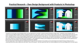 Practical Research – Own Design Background with Products in Photoshop
I wanted to try and make my own background for my next experiment to see what I could do instead of finding an image online. I started by using rectangles with no
outline, that were different widths and then changed the colour for my own colour scheme. Once I had the correct colours and sizes, I used the liquify tool create the wave
looks. I decided to go for a more minimal design compared to the marble effect which works well too. I then added the products to see what the final image would be.
First, I decided to try blue to green which looks good but wouldn’t work for my idea as I will only have one colour on the products, so I tried again with blue. I really like the
blue colour scheme as it would work better with the products. I also thought that making my own background could mean that I would be able to use the eyedrop tool to
get the colour from the product, into the background linking them together.
From this experiment I have thought that it would be best to have the front and back of one product on the same background instead of having multiple, but this is
something that will be easy to experiment with when I have all the aspects. I will also experiment with the marble background and my own background for the best option.
 
