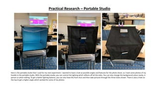 Practical Research – Portable Studio
Here is the portable studio that I used for my next experiment. I wanted to have a look at possible angles and features for the photo shoot, so I took some photos of my
hoodie in the portable studio. With the portable studio, you can control the lighting which reflects off all the sides. You can also change the background colour easily, in
person or when editing. To get a better lighting balance, you can also have the front shut and then take pictures through the three holes shown. There is also a hole on
the top to get a higher angle which worked for some of my photos.
 