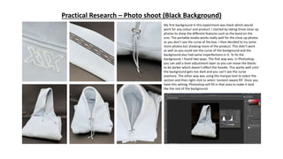 Practical Research – Photo shoot (Black Background)
My first background in this experiment was black which would
work for any colour and product. I started by taking three close up
photos to show the different features such as the band on the
arm. The portable studio works really well for the close up photos
as you don’t see the curve of the box. I then decided to try some
more photos but showing more of the product. This didn’t work
as well as you could see the curve of the background and the
background also had some imperfections in it. To fix the
background, I found two ways. The first way was, in Photoshop,
you can add a level adjustment layer so you can move the blacks
to be darker which doesn’t effect the hoodie. This works well until
the background gets too dark and you can’t see the curve
anymore. The other way was using the marque tool to select the
section and then right click to select ‘content-aware fill’. Once you
have this setting, Photoshop will fill in that area to make it look
like the rest of the background.
 