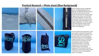 Practical Research – Photo shoot (Blue Background)
My final background was a bright blue
which can change depending on the
lighting. I started with the three close up
shots which works well but for this
hoodie, the contrast isn’t strong enough.
However with a white t-shirt, the blue
could look really good. The pencil case
works better as the blues contrast more
as the darker shades look better on the
brighter backgrounds. In the first image, I
have used the grid to have the black
stripe in the right line so half of the
photo is the background.
From this photo shoot experiment, I have
learnt about a new piece of equipment
that I will be using for my products – the
portable studio. This will work well for
the close up photos as I can change the
background with card or on Photoshop. I
have learnt that I will need to use the
photography studio for the whole
product photos with a contrasting
background to make it easier to cut
around to add on to the marble
background. This experiment has also
helped me to have a clearer idea on what
I will need to do for the photography
aspect of my project.
 