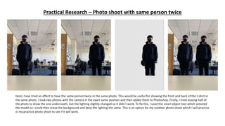 Practical Research – Photo shoot with same person twice
Here I have tried an effect to have the same person twice in the same photo. This would be useful for showing the front and back of the t-shirt in
the same photo. I took two photos with the camera in the exact same position and then added them to Photoshop. Firstly, I tried erasing half of
the photo to show the one underneath, but the lighting slightly changed so it didn’t work. To fix this, I used the smart object tool which selected
the model so I could then erase the background and keep the lighting the same. This is an option for my outdoor photo shoot which I will practice
in my practice photo shoot to see if it will work.
 