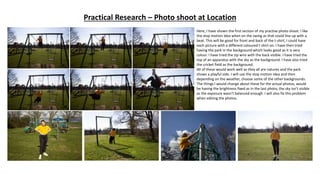 Practical Research – Photo shoot at Location
Here, I have shown the first section of my practise photo shoot. I like
the stop motion idea when on the swing as that could line up with a
beat. This will be good for front and back of the t-shirt, I could have
each picture with a different coloured t-shirt on. I have then tried
having the park in the background which looks good as it is very
colour. I have tried the zip wire with the back visible. I have tried the
top of an apparatus with the sky as the background. I have also tried
the cricket field as the background.
All of these would work well as they all are natures and the park
shows a playful side. I will use the stop motion idea and then
depending on the weather, choose some of the other backgrounds.
The things I would change about these for the actual photos, would
be having the brightness fixed as in the last photo, the sky isn’t visible
as the exposure wasn't balanced enough. I will also fix this problem
when editing the photos.
 