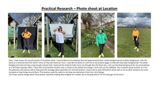 Practical Research – Photo shoot at Location
Here, I have shown the second section of my photo shoot. I have looked at the backdrop idea and experimented with a black background and a white background. I like the
black as it contrasts from the white t-shirts so they will stand out more. I also like the black as it will link to the product pages as they will have black backgrounds. The white
background could not have a big enough contrast that I need and the material looks more see through than the black one. I will use the black background for my actual photos
as it will have a greater effect. I have then tried another location near a stream as the yellow and orange t-shirts will suit the daffodils. This is another great location as it has
the openness and natures side to help push the message about positivity. For my final location, I have tried an open field which works well as all my other locations are more
enclosed or have things around them. This location could be useful to not have any distractions from the t-shirt design.
The thing I would change about these photos, would be making them brighter for a better sky as the grey doesn’t fit the message of the brand.
 