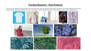 Practical Research – Final Products
Here are my main experiments that are harder to see in this PowerPoint. All of my experiments will influence my work as I have learnt something from all of them.
Completing these experiments has helped me to gain a clearer idea on what steps I need to take in planning and production to create a professional brand.
 
