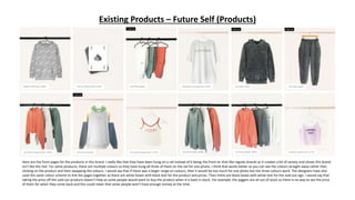 Existing Products – Future Self (Products)
a
Here are the front pages for the products in this brand. I really like that they have been hung on a rail instead of it being the front on shot like regular brands as it creates a bit of variety and shows this brand
isn’t like the rest. For some products, there are multiple colours so they have hung all three of them on the rail for one photo. I think that works better as you can see the colours straight away rather than
clicking on the product and then swapping the colours. I would say that if there was a larger range on colours, then it would be too much for one photo but the three colours work. The designers have also
used the same colour scheme to link the pages together as there are white boxes with black text for the product and prices. Then there are black boxes with white text for the sold out sign. I would say that
taking the price off the sold out products doesn’t help as some people would want to buy the product when it is back in stock. For example, the joggers are all out of stock so there is no way to see the price
of them for when they come back and this could mean that some people won’t have enough money at the time.
 