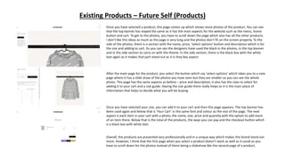 Existing Products – Future Self (Products)
Once you have selected a product, this page comes up which shows more photos of the product. You can see
that the top banner has stayed the same as it has the main aspects for the website such as the menu, home
button and cart. To get to the photos, you have to scroll down the page which also has all the other products.
I don’t like this ideas as much as the page is very long and the photos don’t fit on the screen properly. To the
side of the photos, there is a section with the name, price, ‘select options’ button and description which is for
the size and adding to cart. As you can see the designers have used the black in the photos, in the top banner
and in the side section to carry on with the theme. In the side section, there is the black box with the white
text again as it makes that part stand out as it is they key aspect.
After the main page for the product, you select the button which say ‘select options’ which takes you to a new
page where it has a slide show of the photos you have seen but they are smaller so you can see the whole
photo. This page has the same aspects as before – price and description, it also has the sizes to select for
adding it to your cart and a size guide. Having the size guide there really helps as it is the main piece of
information that helps to decide what you will be buying.
Once you have selected your size, you can add it to your cart and then this page appears. The top banner has
been used again and below that is ‘Your Cart’ in the same font and colour as the rest of the page. The next
aspect is each item in your cart with a photo, the name, size, price and quantity with the option to add more
of an item there. Below that is the total of the products, the ways you can pay and the checkout button which
is a black box with white text.
Overall, the products are presented very professionally and in a unique way which makes this brand stand out
more. However, I think that the first page when you select a product doesn’t work as well as it could as you
have to scroll down for the photos instead of there being a slideshow like the second page of a product.
 