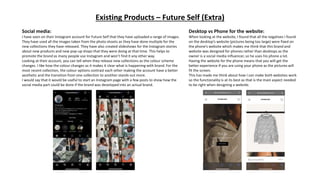 Existing Products – Future Self (Extra)
Social media:
I have seen on their Instagram account for Future Self that they have uploaded a range of images.
They have used all the images taken from the photo shoots as they have done multiple for the
new collections they have released. They have also created slideshows for the Instagram stories
about new products and new pop-up shops that they were doing at that time. This helps to
promote the brand as many people use Instagram and won’t find it any other way.
Looking at their account, you can tell when they release new collections as the colour scheme
changes. I like how the colour changes as it makes it clear what is happening with brand. For the
most recent collection, the colour options contrast each other making the account have a better
aesthetic and the transition from one collection to another stands out more.
I would say that it would be useful to start an Instagram page with a few posts to show how the
social media part could be done if the brand was developed into an actual brand.
Desktop vs Phone for the website:
When looking at the website, I found that all the negatives I found
on the desktop’s website (pictures being too large) were fixed on
the phone’s website which makes me think that this brand and
website was designed for phones rather than desktops as the
owner is a social media influencer, so he uses his phone a lot.
Having the website for the phone means that you will get the
better experience if you are using your phone as the pictures will
fit the screen.
This has made me think about how I can make both websites work
so the functionality is at its best as that is the main aspect needed
to be right when designing a website.
 