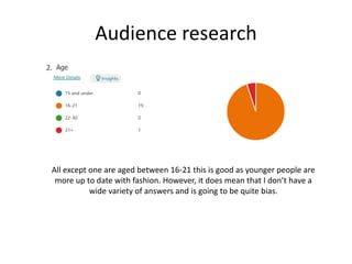 Audience research
All except one are aged between 16-21 this is good as younger people are
more up to date with fashion. However, it does mean that I don’t have a
wide variety of answers and is going to be quite bias.
 