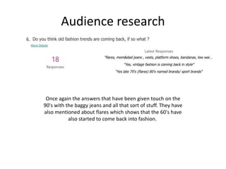 Audience research
Once again the answers that have been given touch on the
90's with the baggy jeans and all that sort of stuff. They have
also mentioned about flares which shows that the 60's have
also started to come back into fashion.
 