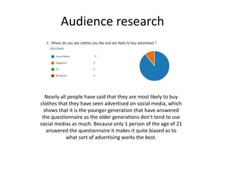 Audience research
Nearly all people have said that they are most likely to buy
clothes that they have seen advertised on social media, which
shows that it is the younger generation that have answered
the questionnaire as the older generations don’t tend to use
social medias as much. Because only 1 person of the age of 21
answered the questionnaire it makes it quite biased as to
what sort of advertising works the best.
 