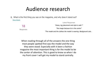 Audience research
When reading through all of the answers the one thing
most people spotted first was the model and the way
they were stood. Especially with it been a fashion
magazine the most important thing is for the model to be
the center of attention. This is good to know so when I do
my front cover I will get my model to stand centrally.
 