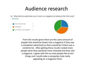 Audience research
From the results given there are the same amount of
people that would be drawn into a magazine if they saw
a competion advertised as there would be if there was a
contents list. After getting these results I asked more
people what they would be more intrested and they said
a magazine. I agree with this as most people like to win
things and I could make a competion look really
appealing on a magazine front.
 