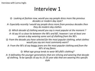 Interview 1
Q- Looking at fashion now, would you say people dress more like previous
decades or modern day style?
A- Especially recently I would say people dress more from previous decades then
they do modern day clothes
Q- Which decade of clothing would you say is most popular at the moment ?
A- Id say it’s a close tie between the 90's and 60', however I see at least one
person a day wearing some sort of cllothing from the 90's
Q- From the decade you have selected for the most popular clothing, what clothes
would you say are most commonly worn?
A- From the 90's id say baggy jeans are the most popular clothing and from the
60's id say flares.
Q- What age group tends to wear 90's/60's clothing?
A- It definatley the younger generations that are reliving and wearing that decade
of clothing. To be specific id say its 15-25 year olds that are wearing this specific
style
Inerview with Lorna Inglis
 