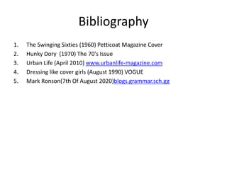 Bibliography
1. The Swinging Sixties (1960) Petticoat Magazine Cover
2. Hunky Dory (1970) The 70's Issue
3. Urban Life (April 2010) www.urbanlife-magazine.com
4. Dressing like cover girls (August 1990) VOGUE
5. Mark Ronson(7th Of August 2020)blogs.grammar.sch.gg
 