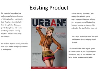 Existing Product
For the titlethey have used a bold
modern font which is easy to
read. Stickingto the colour scheme
they have used mostlyblack and one
letterred which gives it a cool effect
and makes that specificletterstand out.
The photo has been taking in a
studio using a backdrop. In terms
of lightingthey have kept it quite
dark. They have shone the light
from the top left so the shadow
goes to the right and side where
shes facing towards. The way
they have done this really helps
her stand out.
The model is the main focous point of the
front cover and has been placed centrally
of the magazine.
Stickingto the modern theme they have
chosen a red, black, and grey colour
scheme.
The costume stands out as it goes against
the colour scheme. Whilst everything else
is either red, black or grey they have got
her to wear a brown coloured jacket.
 