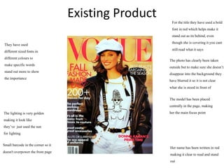 Existing Product For the titlethey have used a bold
font in red which helps make it
stand out as itsbehind, even
though she is covering it you cant
stillread what it says
They have used
different sized fonts in
different colours to
make specificwords
stand out more to show
the importance
Small barcode in the corner so it
doesn't overpower the front page
The photo has clearlybeen taken
outsidebut to make sure she doesn’t
disappear into the background they
have blurred it so it is not clear
what she is stood in front of
Her name has been written in red
making it clear to read and stand
out
The model has been placed
centrallyin the page, making
her the main focus point
The lightingis very golden
making it look like
they’ve just used the sun
for lighting
 