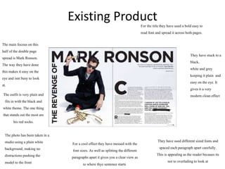 Existing Product
For the titlethey have used a bold easy to
read font and spread it across both pages.
They have stuck to a
black,
white and grey
keeping it plain and
easy on the eye. It
gives it a very
modern clean effect
The main focous on this
half of the double page
spread is Mark Ronson.
The way they have done
this makes it easy on the
eye and isnt busy to look
at.
For a cool effect they have messed with the
font sizes. As well as splitting the different
paragraphs apart it gives you a clear view as
to where thye sentence starts
They have used different sized fonts and
spaced each paragraph apart carefully.
This is appealingas the reader becaues its
not to overlading to look at
The outfit is very plain and
fits in with the black and
white theme. The one thing
that stands out the most are
his red socks.
The photo has been taken in a
studio using a plain white
background, making no
distractionspushing the
model to the front
 