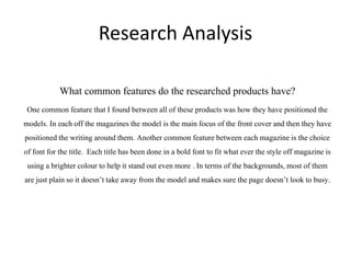 Research Analysis
What common features do the researched products have?
One common feature that I found between all of these productswas how they have positionedthe
models. In each off the magazinesthe model is the main focus of the front cover and then they have
positionedthe writing around them. Another common feature between each magazineis the choice
of font for the title. Each title has been done in a bold font to fit what ever the style off magazineis
using a brightercolour to help it stand out even more . In terms of the backgrounds,most of them
are just plain so it doesn’t take away from the model and makes sure the page doesn’t look to busy.
 