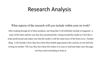 Research Analysis
What aspects of the research will you include within your on work?
After looking through all of these products, one thing that I will definitelyinclude in magazine is
some of the fonts and the way they have positionedthe writing around the model as I feel like it
looks professional and makessure that the model is still the main focus of the front cover. Another
thing I will include is how they have done their double page pread with a pictureon one half and
writing on another. The way they have done this makes it so easy to read and make sures the page
isnt busy and overloading to look at.
 