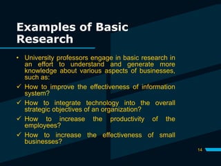 Examples of Basic
Research
14
• University professors engage in basic research in
an effort to understand and generate more
knowledge about various aspects of businesses,
such as:
 How to improve the effectiveness of information
system?
 How to integrate technology into the overall
strategic objectives of an organization?
 How to increase the productivity of the
employees?
 How to increase the effectiveness of small
businesses?
 