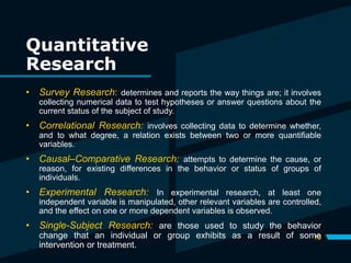 Quantitative
Research
19
• Survey Research: determines and reports the way things are; it involves
collecting numerical data to test hypotheses or answer questions about the
current status of the subject of study.
• Correlational Research: involves collecting data to determine whether,
and to what degree, a relation exists between two or more quantifiable
variables.
• Causal–Comparative Research: attempts to determine the cause, or
reason, for existing differences in the behavior or status of groups of
individuals.
• Experimental Research: In experimental research, at least one
independent variable is manipulated, other relevant variables are controlled,
and the effect on one or more dependent variables is observed.
• Single-Subject Research: are those used to study the behavior
change that an individual or group exhibits as a result of some
intervention or treatment.
 
