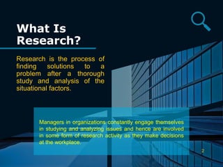 What Is
Research?
Research is the process of
finding solutions to a
problem after a thorough
study and analysis of the
situational factors.
2
Managers in organizations constantly engage themselves
in studying and analyzing issues and hence are involved
in some form of research activity as they make decisions
at the workplace.
 