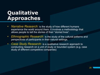 Qualitative
Approaches
20
• Narrative Research: is the study of how different humans
experience the world around them; it involves a methodology that
allows people to tell the stories of their “storied lives”.
• Ethnographic Research: is the study of the cultural patterns and
perspectives of participants in their natural settings.
• Case Study Research: is a qualitative research approach to
conducting research on a unit of study or bounded system (e.g. case
study of different competitive companies)
 
