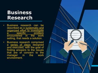 Business
Research
• Business research can be
described as a systematic and
organized effort to investigate
a specific problem
encountered in the work
setting, that needs a solution.
• Business research comprised
a series of steps designed
and executed, with the goal of
finding answers to the issues
that are of concern to the
manager in the work
environment.
3
 