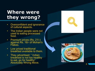 Where were
they wrong?
8
• Overconfident and ignorance
of cultural aspects.
• The Indian people were not
used to eating processed
food.
• Premium prices (Rs. 21/-)
against Rs. 16/- of Mohan's
Flakes.
• Low priced traditional
breakfast available to them.
• They advertised: “ Indian
breakfast is not too healthy
to eat, go for healthy”.
Absolutely Wrong Move.
 