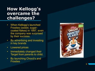 How Kellogg’s
overcame the
challenges?
9
• When Kellogg’s launched
Frosties (sweet, sugar-
coated flakes) in 1997, even
the company was surprised
by their success.
• By advertising and investing
in key brands
• Lowered prices
• Immediately changed their
Target from parents to child.
• By launching Chocó's and
Frosties
 