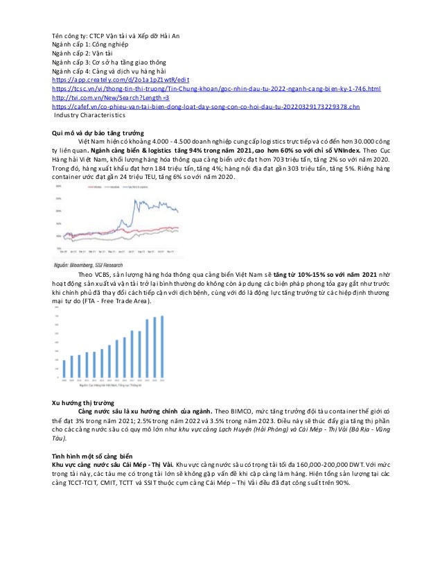 Tên công ty: CTCP Vận tải và Xếp dỡ Hải An
Ngành cấp 1: Công nghiệp
Ngành cấp 2: Vận tải
Ngành cấp 3: Cơ sở hạ tầng giao thông
Ngành cấp 4: Cảng và dịch vụ hàng hải
https://app.creately.com/d/2o1a1pZ1wtR/edit
https://tcsc.vn/vi/thong-tin-thi-truong/Tin-Chung-khoan/goc-nhin-dau-tu-2022-nganh-cang-bien-ky-1-746.html
http://tvi.com.vn/New/Search?Length=3
https://cafef.vn/co-phieu-van-tai-bien-dong-loat-day-song-con-co-hoi-dau-tu-20220329173229378.chn
Industry Characteristics
Qui mô và dự báo tăng trưởng
Việt Nam hiện có khoảng 4.000 - 4.500 doanh nghiệp cungcấp logisticstrực tiếp và có đến hơn 30.000 công
ty liên quan. Ngành cảng biển & logistics tăng 94% trong năm 2021,cao hơn 60% so với chỉ số VNIndex. Theo Cục
Hàng hải Việt Nam, khối lượnghàng hóa thông qua cảng biển ước đạt hơn 703 triệu tấn, tăng 2% so với năm 2020.
Trong đó, hàng xuất khẩu đạt hơn 184 triệu tấn, tăng 4%; hàng nội địa đạt gần 303 triệu tấn, tăng 5%. Riêng hàng
container ước đạt gần 24 triệu TEU, tăng 6% so với năm 2020.
Theo VCBS, sản lượng hàng hóa thông qua cảng biển Việt Nam sẽ tăng từ 10%-15% so với năm 2021 nhờ
hoạt động sản xuấtvà vận tải trở lại bình thường do không còn áp dụng các biện pháp phong tỏa gay gắt như trước
khi chính phủ đã thay đổi cách tiếp cận với dịch bệnh, cùng với đó là động lực tăng trưởng từ các hiệp định thương
mại tự do (FTA - Free Trade Area).
Xu hướng thị trường
Cảng nước sâu là xu hướng chính của ngành. Theo BIMCO, mức tăng trưởng đội tàu container thế giới có
thể đạt 3% trong năm 2021; 2.5% trong năm 2022 và 3.5% trong năm 2023. Điều này sẽ thúc đẩy gia tăng thị phần
cho các cảng nước sâu có quy mô lớn như khu vực cảng Lạch Huyện (Hải Phòng) và Cái Mép - Thị Vải (Bà Rịa - Vũng
Tàu).
Tình hình một số cảng biển
Khu vực cảng nước sâu Cái Mép - Thị Vải. Khu vực cảngnước sâu có trọng tải tối đa 160,000-200,000 DWT.Với mức
trọng tải này, các tàu mẹ có trọng tải lớn sẽ không gặp vấn đề khi cập cảng làm hàng. Hiện tổng sản lượng tại các
cảng TCCT-TCIT, CMIT, TCTT và SSIT thuộc cụm cảng Cái Mép – Thị Vải đều đã đạt công suất trên 90%.
 