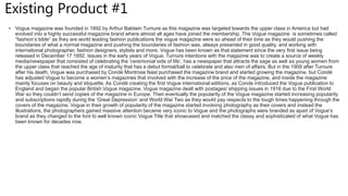 Existing Product #1
• Vogue magazine was founded in 1892 by Arthur Baldwin Turnure as this magazine was targeted towards the upper class in America but had
evolved into a highly successful magazine brand where almost all ages have joined the membership. The Vogue magazine is sometimes called
“fashion’s bible” as they are world leading fashion publications the vogue magazine were so ahead of their time as they would pushing the
boundaries of what a normal magazine and pushing the boundaries of fashion was, always presented in good quality, and working with
international photographer, fashion designers, stylists and more. Vogue has been known as that statement since the very first issue being
released in December 17 1892. Issues in the early years of Vogue, Turnure intentions with the magazine was to create a source of weekly
media/newspaper that consisted of celebrating the ‘ceremonial side of life’, has a newspaper that attracts the sage as well as young women from
the upper class that reached the age of maturity that has a debut formal/ball to celebrate and also men of affairs. But in the 1909 after Turnure
after his death, Vogue was purchased by Condé Montrose Nast purchased the magazine brand and started growing the magazine, but Condé
has adjusted Vogue to become a women’s magazines that involved with the increase of the price of the magazine, and inside the magazine
mainly focuses on beauty and etiquette. As Condé creating the first Vogue international editions, as Conde introduced the Vogue publication to
England and began the popular British Vogue magazine. Vogue magazine dealt with postages/ shipping issues in 1916 due to the First World
War so they couldn’t send copies of the magazine in Europe. Then eventually the popularity of the Vogue magazine started increasing popularity
and subscriptions rapidly during the ‘Great Depression’ and World War Two as they would pay respects to the tough times happening through the
covers of the magazine. Vogue in their growth of popularity of the magazine started involving photography as their covers and instead the
illustrations, the photographers gained massive attention became very iconic to Vogue and the photographs were branded as apart of Vogue’s
brand as they changed to the font to well known iconic Vogue Title that showcased and matched the classy and sophisticated of what Vogue has
been known for decades now.
 