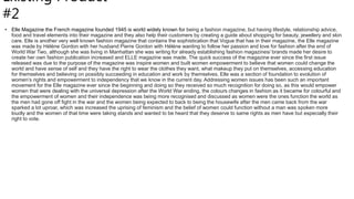 Existing Product
#2
• Elle Magazine the French magazine founded 1945 is world widely known for being a fashion magazine, but having lifestyle, relationship advice,
food and travel elements into their magazine and they also help their customers by creating a guide about shopping for beauty, jewellery and skin
care. Elle is another very well known fashion magazine that contains the sophistication that Vogue that has in their magazine, the Elle magazine
was made by Héléne Gordon with her husband Pierre Gordon with Héléne wanting to follow her passion and love for fashion after the end of
World War Two, although she was living in Manhattan she was writing for already establishing fashion magazines/ brands made her desire to
create her own fashion publication increased and ELLE magazine was made. The quick success of the magazine ever since the first issue
released was due to the purpose of the magazine was inspire women and built women empowerment to believe that women could change the
world and have sense of self and they have the right to wear the clothes they want, what makeup they put on themselves, accessing education
for themselves and believing on possibly succeeding in education and work by themselves, Elle was a section of foundation to evolution of
women’s rights and empowerment to independency that we know in the current day. Addressing women issues has been such an important
movement for the Elle magazine ever since the beginning and doing so they received so much recognition for doing so, as this would empower
women that were dealing with the universal depression after the World War ending, the colours changes in fashion as it became for colourful and
the empowerment of women and their independence was being more recognised and discussed as women were the ones function the world as
the men had gone off fight in the war and the women being expected to back to being the housewife after the men came back from the war
sparked a lot uproar, which was increased the uprising of feminism and the belief of women could function without a man was spoken more
loudly and the women of that time were taking stands and wanted to be heard that they deserve to same rights as men have but especially their
right to vote.
 