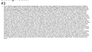 Existing Product
#3
• I-D is a British magazine that contains fashion photography, music and art in their magazine, the magazine was founded/ launched in 1980 by
Terry Jones and Tricia Jones. The purpose for I-D was Terry’s idea to create a fashion magazine that involved a lot more streetwear fashion as
they also use typography in their magazine which wasn’t really common in fashion magazine to create an distinctive look their magazine as that
was the focus of I-D magazine. The I-D mission/ purpose was project and represent and the new wave post-punk fashion as Terry had at that
time has just left Vogue magazine of being the director of British Vogue, his intentions with I-D magazine was to create a magazine that very
much a contrast to fashion magazine of the current times in the 80s especially to really contrast his magazine to the Vogue magazine where
fashion is less glamorous and sophisticated as Terry felt there wasn’t much representation of the streetwear, punk and fashion that was popular
with of people that didn’t money to but extravagant and big label fashion brands as bringing those kind of topics and ideas to Vogue were turned
down and not approved, this inspired Terry to make his own magazine that showcased his ideas that were once rejected. I-D magazine was more
targeted to the youth as only fashion magazine at that time catered to older women, there wasn’t much representation of youth fashion which
made the magazine already very different to other fashion magazines, as their fist issues were sold for 50p and the whole magazine was written
and create through a typewriter and stapled together as the magazine was also originally started off as a fanzine, gradually built a name with their
magazine with inclusion of unique styling of models, and photography styles helped well known photographers such as Mario Testino and Nick
Knight start their careers in the photography industry. I-D’s style in their magazine began with having a 80s punk elements in their magazine
which was really engaging and made the magazine much more interesting look to the magazine, as going with style in their magazine was good
element of marketing to an audience as there was such a large community of punk lovers and people who loved the punk fashion which i-d were
reaching their target audience with art style they going for and the type of fashion they were showcasing on their front covers and in the
magazine, with the inclusion of typography was another intriguing aspect of the magazine as they would present the images of models including
typography that match the fashion they are showcasing in their products was another unique point of the fashion magazine and its popularity.
Although i-d magazine didn’t immediate success initially the hard work paid off as they are now one of most well known magazines in 2022 and
are highly praised by the youth for their unique way of showing off fashion, music and art as well known celebrities and models are now featured
on the magazine such as Matty Healy from the band The 1975, Rihanna, Gigi Hadid, Pharrel Williams, Willow Smith, Timothee Chalamet and
more.
 