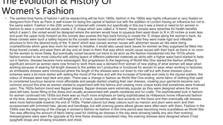 The Evolution & History Of
Women’s Fashion
• The earliest time frame of fashion I will be researching will be from 1900s, fashion in the 1900s was highly influenced or very fixated on
designers from Paris as Paris is well known for being the capital of fashion but with the addition of London having an influence but not to
the same extent. Fashion in the 20th century contained with corsets but specifically in this era it was a trend or need to for women in
fashion to wear a corset that would create a ‘S’ shape which was called a ‘S-bend’, these corsets were advertise for health benefits
which it wasn’t, the corset would be designed where the women would have to squeeze their waist down to fit in 20 inches or even less
and push the upper body forward as the corsets also pushes the hips back forcing to create the ‘S’ shape along the woman’s back. As
these corsets were such a safety hazard as the corsets were boned corset which meant that they were made rigid and inflexible
structure to form the desired body of the ‘S bend’ which was causes woman issues with abdomen issues as ribs were being
crushed/forces which gave less room for women to breathe, it would also cause back issues for women as they supposed be fitted into
those boned corsets and wear them all day and sit down in them that was which would cause issues with their back as there is no room
for the women to move freely. But eventually corset became out trend to be worn as the fashion transitioned into the 1910s where
fashion evolved to be more colourful with adding layers of different patterned materials as skirts with a higher waist band started to fade
out in fashion, dresses became more extravagant. But progression to the beginning of World War One started the fashion shifted to
significant amount as women were now forced to work there was a demand from women of new styling of what women will wear when
working because of wearing full length dresses to the ankles isn’t productive or functional for women to wear when working in factories,
as shirtwaists dresses were introduced where the length of the dresses were cut down to mid calf but with these dresses colour
schemes were a lot more darker with setting the mood of the time and with the increase of funerals and visits to the injured solders, the
colour of dresses were kept dark and plain. There was a change in fashion as World War One ending, some fabric of clothing that used
to considered luxurious became more affordable and people started creating their own dresses, creating your garments became very
common around this time as women started to experiment with the fabrics and creating more unique looks that sometimes were frowned
upon. The 1920s fashion trend was flapper dresses, flapper dresses were extremely popular as they were designed where the arms
were left bare, loose fitting of the dress and usually accessorised with pearls necklaces and fur coats. The sophisticated look in fashion
for women continued into 1930s but there was so much more emphasis on being sophisticated as Hollywood movie influenced fashion
at the time, dresses being to mid-calf length with a V-neck, sometimes with lace accents on the dress and then eventually silk dresses
were more fashionable towards the end of 1930s. Pastel colours but deep colours such as maroon and plum were worn and then
accessorised with brimmed hats, gloves and handbags, but with evening gowns elbow gloves were often worn with them. Fashion in the
1940s was the beginning of the change in women’s fashion as fashion in this time period was becoming more scandalous as World War
Two was affecting the amount of fabric being used for clothing as dresses in the day were showing barely any skin then evening
dresses/gowns were seen the opposite at thy time these dresses considered risky, the evening dresses were designed where it had
spaghetti straps and showing shoulders and chest.
 