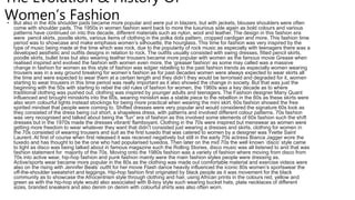 The Evolution & History Of
Women’s Fashion
• But also in the 40s shoulder pads became more popular and were put in blazers, but with jackets, blouses shoulders were often
come with shoulder pads. The 1950s in women fashion went back to more the luxurious side again as bold colours and various
patterns have continued on into this decade, different materials such as nylon, wool and leather. The design in this fashion era
were pencil skirts, poodle skirts, various items of clothing in the polka dots pattern, cropped cardigan and more. This fashion time
period was to showcase and make emphasis women’s silhouette, the hourglass. This time for fashion was very inspired by the
type of music being made at the time which was rock, due to the popularity of rock music as especially with teenagers there was a
developed aesthetic and outfits designs in relation to rock. The outfits usually consisted with swing dresses, fitted pencil skirts,
poodle skirts, bullet bras but also wearing leather trousers became more popular with women as the famous movie Grease when
realised inspired and evolved the fashion with women even more, the ‘greaser fashion’ as some may called was a massive
change in fashion for women as this style of fashion was edgier rebelling to the past fashion trends as especially women wearing
trousers was in a way ground breaking for women’s fashion as for past decades women were always expected to wear skirts all
the time and were expected to wear them at a certain length and they didn’t they would be terrorised and degraded for it, women
starting to wear trousers in this time period was really important as it also showed the change in society. But that was just the
beginning with the 50s with starting to rebel the old rules of fashion for women, the 1960s was a key decade as to where
traditional clothing was pushed out, clothing was inspired by younger adults and teenagers. The Fashion designer Many Quant
influenced and brought miniskirts into the 60s, wearing miniskirt was a stable piece to the rebellion in the 60s as these skirts were
also worn colourful tights instead stockings for being more practical when wearing the mini skirt. 60s fashion showed the free
spirited mindset that people were coming to. Shifted dresses were very popular and would considered the signature 60s look as
they consisted of the dress being cut short, a shapeless dress, with patterns and involved different colour patterns. 70s fashion
was very recognised and talked about being the “fun” era of fashion as this involved some elements of 60s fashion such the shift
dresses but in the 1970s made the dresses vibrant/ flamboyant. Clothing in the 70s were inspired but menswear as women were
getting more freedom to wear whatever they want that didn’t consisted just wearing a dresses and skirts, clothing for women in
the 70s consisted of wearing trousers and suit as the first tuxedo that was catered to women by a designer was Yvette Saint
Laurent. At first of course when first released it was received negatively but still in the early 70s actress Bianca Jagger wore the
tuxedo and has thought to be the one who had popularised tuxedos. Then later on the mid 70s the well known ‘disco’ style came
to light as disco was being talked about in famous magazine such the Rolling Stones, disco music was all listened to and that was
fashion statement for majority of the 70s. Moving onto the 1980s fashion was a variety of fashion where moving from disco from
70s into active wear, hip-hop fashion and punk fashion mainly were the main fashion styles people were dressing as.
Active/sports wear became more popular in the 80s as the clothing was made out comfortable material and exercise videos were
also on the rising with Jennifer Beals’ outfit for her movie Flash dance heavily influenced the iconic 80s women’s sportswear the
off-the-shoulder sweatshirt and leggings. Hip-hop fashion first originated by black people as it was movement for the black
community as to showcase the Afrocentrism style through clothing and hair, using African prints in the colours red, yellow and
green as with the hip-hop style would also associated with B-boy style such wearing bucket hats, plate necklaces of different
sizes, branded sneakers and also denim on denim with colourful shirts was also often worn.
 