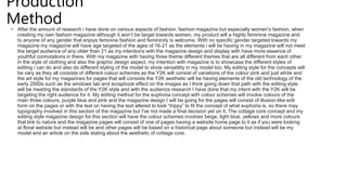 Production
Method
• After the amount of research i have done on various aspects of fashion, fashion magazine but especially women’s fashion, when
creating my own fashion magazine although it won’t be target towards women, my product will a highly feminine magazine and
to anyone of any gender that enjoys feminine fashion and femininity is welcome. With no specific gender targeted towards my
magazine my magazine will have age targeted of the ages of 16-21 as the elements i will be having in my magazine will not meet
the target audience of any older than 21 as my intentions with the magazine design and display with have more essence of
youthful connotations in there. With my magazine with having three theme different themes that are all different from each other
in the style of clothing and also the graphic design aspect, my intention with magazine is to showcase the different styles of
editing i can do and also do different styling of the model to show versatility in my model too. My editing style for the concepts will
be vary as they all consists of different colour schemes as the Y2K will consist of variations of the colour pink and just white and
the art style for my magazines for pages that will consists the Y2K aesthetic will be having elements of the old technology of the
early 2000s such as the windows tab and scrapbook effect on the images as I think going down that path with the editing style
will be meeting the standards of the Y2K style and with the audience research I have done that my intent with the Y2K will be
targeting the right audience for it. My editing method for the euphoria concept with colour schemes will involve colours of the
main three colours, purple blue and pink and the magazine design I will be going for the pages will consist of illusion-like edit
form on the pages or with the text on having the text altered to look “trippy” to fit the concept of what euphoria is, so there may
typography involved in this section of the magazine but I've not made a final decision yet on it. The cottage core concept and my
editing style magazine design for this section will have the colour schemes involves beige, light blue, yellows and more colours
that link to nature and the magazine pages will consist of one of pages having a website home page to it as if you were looking
at floral website but instead will be and other pages will be based on a historical page about someone but instead will be my
model and an article on the side stating about the aesthetic of cottage core.
 