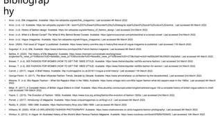 Bibliograp
hy
• Anon. (n.d). Elle (magazine). Available: https://en.wikipedia.org/wiki/Elle_(magazine). Last accessed 4th March 2022.
• Anon. (n.d). i-D. Available: https://en.wikipedia.org/wiki/I-D#:~:text=i%2DD%20was%20founded%20by%20designer,style%20and%20youth%20culture%20central.. Last accessed 4th March 2022.
• Anon. (n.d). History of fashion design. Available: https://en.wikipedia.org/wiki/History_of_fashion_design. Last accessed 2nd March 2022.
• Anon. (n.d). What is a Boned Corset? The What & Why Behind Boned Corsets. Available: https://glamorouscorset.com/articles/what-is-a-boned-corset/. Last accessed 2nd March 2022.
• Anon. (n.d). Vogue (magazine). Available: https://en.wikipedia.org/wiki/Vogue_(magazine). Last accessed 9th March 2022.
• Anon. (2020). First issue of "Vogue" is published. Available: https://www.history.com/this-day-in-history/first-issue-of-vogue-magazine-is-published. Last accessed 11th March 2022.
• Augustyn, A. (n.d). Elle. Available: https://www.britannica.com/topic/Elle-French-fashion-magazine. Last accessed 4th March 2022.
• Bethke, K. (2020). The History of Elle Magazine. Available: https://www.charmant.com/e/whats-new/blog/news-
singleview?tx_news_pi1%5Baction%5D=detail&tx_news_pi1%5Bcontroller%5D=News&tx_news_pi1%5Bnews%5D=273&cHash=e3c614a5f2bc64f18b208291c6a2a6a0. Last accessed 4th March 2022.
• Brewer, T. (n.d). 50S FASHION FOR WOMEN (HOW TO GET THE 1950S STYLE). Available: https://www.thetrendspotter.net/50s-womens-fashion/. Last accessed 3rd March 2022.
• Brewer, T. (n.d). 60S FASHION FOR WOMEN (HOW TO GET THE 1960S STYLE). Available: https://www.thetrendspotter.net/60s-fashion-for-women/. Last accessed 3rd March 2022.
• Carroll, J. (2017). Vogue: A Brief History. Available: http://cubmagazine.co.uk/2016/11/vogue-a-brief-history/. Last accessed 11th March 2022.
• George-Parkin, H. (2017). The Most Influential Fashion Trends, Decade by Decade. Available: https://www.whowhatwear.co.uk/fashion-by-the-decade/slide2. Last accessed 2nd March 2022.
• Melanie, R. (n.d). 80s Rapper Fashion – What Did Rappers Wear in the 1980s. Available: https://www.vintage-retro.com/80s-rapper-fashion-what-did-rappers-wear-in-the-1980s/. Last accessed 4th March
2022.
• Millar, R. (2017). A Complete History of British Vogue Editors-in-Chief. Available: https://theculturetrip.com/europe/united-kingdom/articles/vogue-100-a-complete-history-of-british-vogue-editors-in-chief/.
Last accessed 10th March 2022.
• Payne, C. (2015). The Evolution of Fashion: 1900s. Available: https://www.lcca.org.uk/blog/fashion/the-evolution-of-fashion-1900s/. Last accessed 2nd March 2022.
• Porrett, J. (2017). Introducing i-D Magazine. Available: https://www.uniquemagazines.co.uk/blog/i-d-2/. Last accessed 4th March 2022.
• Reddy, K. (2020). 1980-1989. Available: https://fashionhistory.fitnyc.edu/1980-1989/. Last accessed 4th March 2022.
• Williams, M. (2020). HOW I-D INFLUENCED FASHION PHOTOGRAPHY. Available: https://www.creativereview.co.uk/id-magazine-fashion-photography/. Last accessed 4th March 2022.
• Wintour, A. (2012). In Vogue: An Illustrated History of the World's Most Famous Fashion Magazine. Available: https://www.rizzoliusa.com/book/9780847839452. Last accessed 10th March 2022.
 
