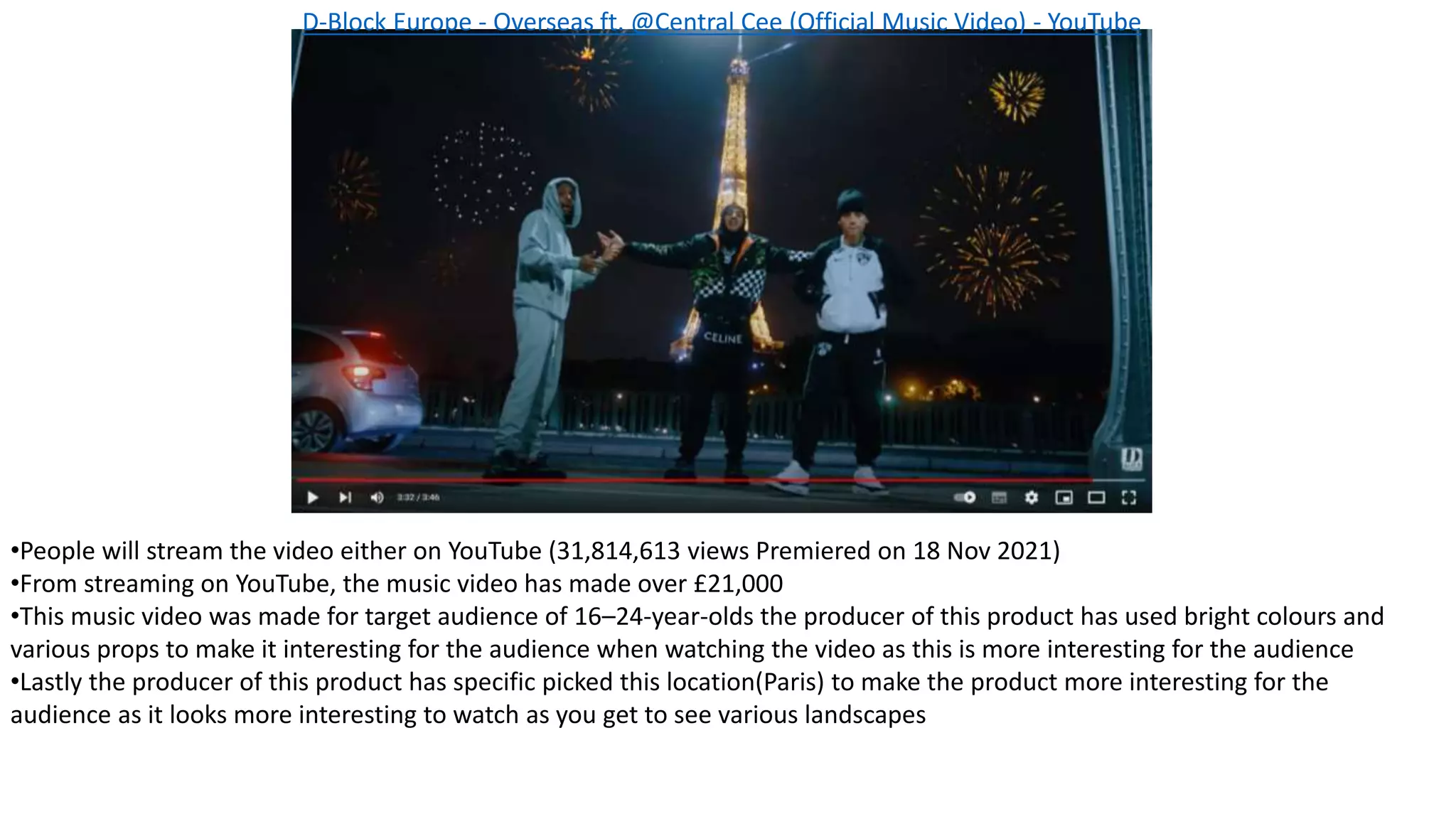 •People will stream the video either on YouTube (31,814,613 views Premiered on 18 Nov 2021)
•From streaming on YouTube, the music video has made over £21,000
•This music video was made for target audience of 16–24-year-olds the producer of this product has used bright colours and
various props to make it interesting for the audience when watching the video as this is more interesting for the audience
•Lastly the producer of this product has specific picked this location(Paris) to make the product more interesting for the
audience as it looks more interesting to watch as you get to see various landscapes
D-Block Europe - Overseas ft. @Central Cee (Official Music Video) - YouTube
 