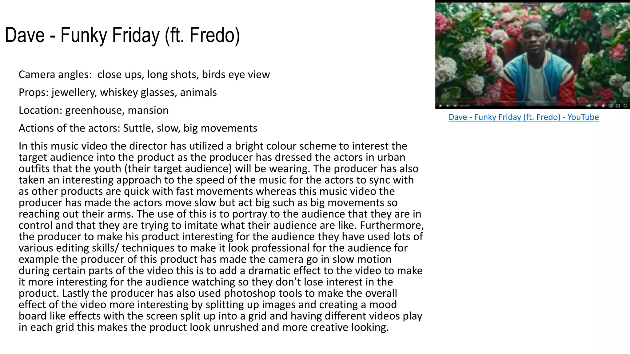 Dave - Funky Friday (ft. Fredo)
Camera angles: close ups, long shots, birds eye view
Props: jewellery, whiskey glasses, animals
Location: greenhouse, mansion
Actions of the actors: Suttle, slow, big movements
In this music video the director has utilized a bright colour scheme to interest the
target audience into the product as the producer has dressed the actors in urban
outfits that the youth (their target audience) will be wearing. The producer has also
taken an interesting approach to the speed of the music for the actors to sync with
as other products are quick with fast movements whereas this music video the
producer has made the actors move slow but act big such as big movements so
reaching out their arms. The use of this is to portray to the audience that they are in
control and that they are trying to imitate what their audience are like. Furthermore,
the producer to make his product interesting for the audience they have used lots of
various editing skills/ techniques to make it look professional for the audience for
example the producer of this product has made the camera go in slow motion
during certain parts of the video this is to add a dramatic effect to the video to make
it more interesting for the audience watching so they don’t lose interest in the
product. Lastly the producer has also used photoshop tools to make the overall
effect of the video more interesting by splitting up images and creating a mood
board like effects with the screen split up into a grid and having different videos play
in each grid this makes the product look unrushed and more creative looking.
Dave - Funky Friday (ft. Fredo) - YouTube
 