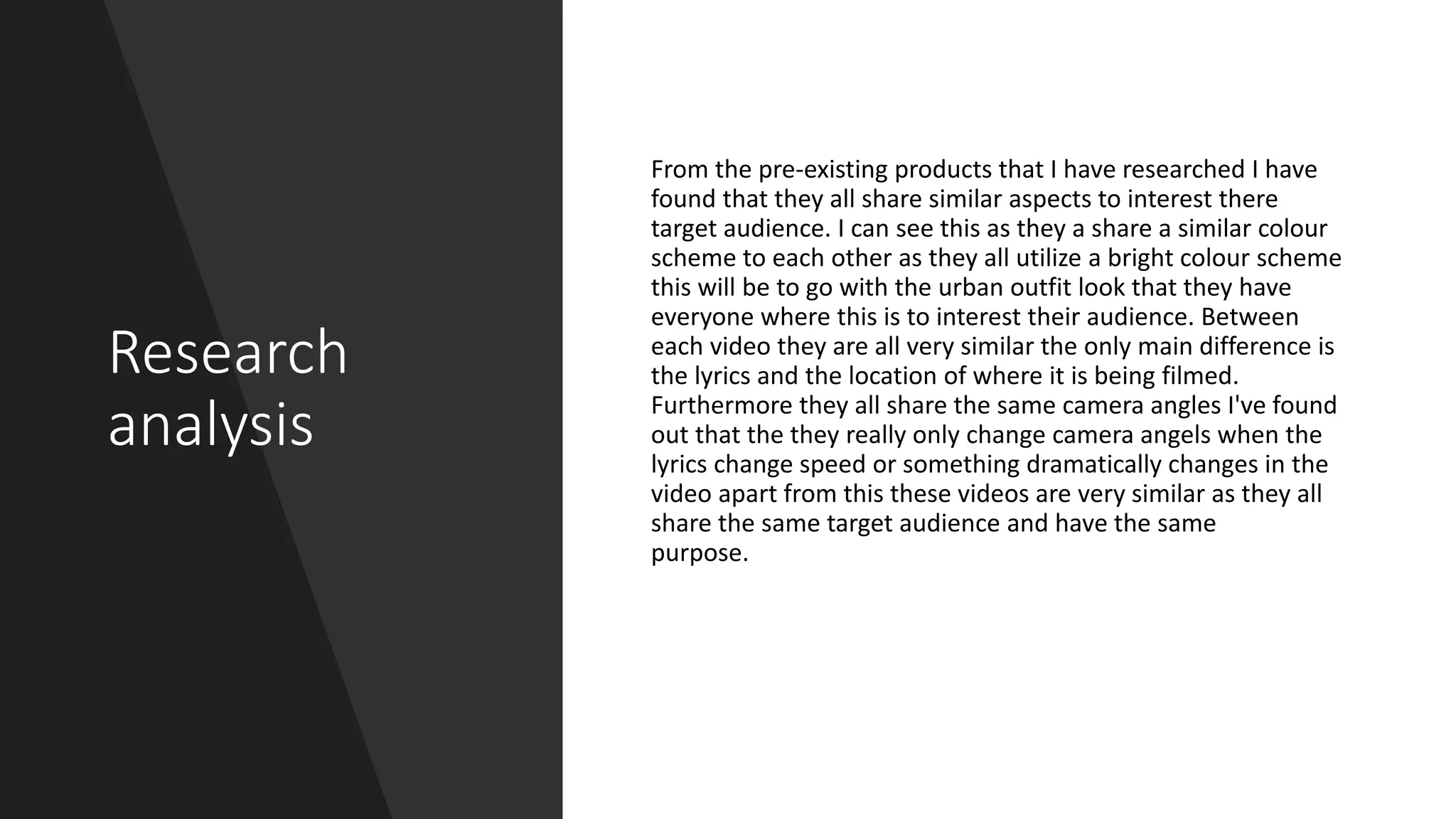 Research
analysis
From the pre-existing products that I have researched I have
found that they all share similar aspects to interest there
target audience. I can see this as they a share a similar colour
scheme to each other as they all utilize a bright colour scheme
this will be to go with the urban outfit look that they have
everyone where this is to interest their audience. Between
each video they are all very similar the only main difference is
the lyrics and the location of where it is being filmed.
Furthermore they all share the same camera angles I've found
out that the they really only change camera angels when the
lyrics change speed or something dramatically changes in the
video apart from this these videos are very similar as they all
share the same target audience and have the same
purpose.
 