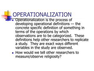 OPERATIONALIZATION
 Operationalization is the process of
developing operational definitions — the
concrete specific definition of something in
terms of the operations by which
observations are to be categorized. These
definitions help other researchers to replicate
a study. They are exact ways different
variables in the study are observed.
 How would we tell other researchers to
measure/observe religiosity?
 